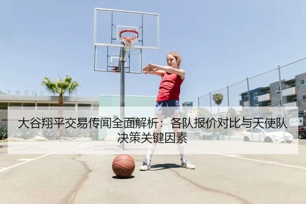 大谷翔平交易传闻全面解析：各队报价对比与天使队决策关键因素